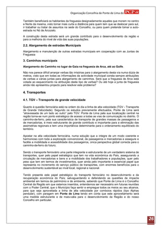 Organização Concelhia de Ponte de Lima do

Também beneficiará os habitantes da freguesia designadamente aqueles que moram no centro
e Norte da mesma, visto tornar mais curta a distância para quem tem que se deslocar para sul,
ir trabalhar ou tratar de assuntos na sede do Concelho, ou para quem pretende tomar a auto-
estrada no Nó de Arcozelo.

A construção desta estrada será um grande contributo para o desenvolvimento da região e
para a melhoria do nível de vida das suas populações.

2.2. Alargamento de estradas Municipais
Alargamento e manutenção de outras estradas municipais em cooperação com as Juntas de
Freguesia

3. Caminhos municipais
Alargamento do Caminho no lugar de Gaia na freguesia de Arca, até ao Golfe.

Não nos parece difícil arranjar verbas tão irrisórias para o alargamento desta via numa dúzia de
metros, visto que em todas as informações da actividade municipal consta sempre atribuições
de verbas a várias juntas para alargamento de caminhos. Será que a freguesia de Arca está
votada ao esquecimento na atribuição deste tipo de verbas? Ou até hoje a junta de freguesia
ainda não apresentou projecto para resolver este problema?

4. Transportes

4.1. TGV – Transporte de grande velocidade

Quanto á questão ferroviária está na ordem do dia a linha de alta velocidade (TGV - Transporte
de Grande Velocidade). Segundo os estudos previamente efectuados, Ponte de Lima será
“atravessada de um lado ao outro” pelo TGV. Ponte de Lima pela sua localização central na
região torna-se num ponto estratégico de acesso a todas as vias de comunicação no distrito. O
caminho-de-ferro, pela sua característica de transporte de grandes massas de passageiros e
de mercadorias, é meio estruturante de grande contributo e importante para a eliminação das
assimetrias regionais e tem uma importância determinante para o ordenamento equilibrado do
território.

Apostar na alta velocidade ferroviária, numa solução que a integre de um modo coerente e
harmonioso com toda a exploração convencional, de passageiros e mercadorias e assegure e
facilite a mobilidade e acessibilidade dos passageiros, única perspectiva global correcta para o
caminho-de-ferro do futuro;

Sendo o transporte ferroviário uma parte integrante e estruturante de um verdadeiro sistema de
transportes, quer pelo papel estratégico que tem na vida económica do País, assegurando a
circulação de mercadorias e bens e a mobilidade dos trabalhadores e populações, quer pelo
peso que tem em termos de investimentos, quer ainda pelo importante e essencial papel que
representa no incremento do serviço público de transportes, com enormes benefícios para o
desenvolvimento sustentável ao nível local, regional e nacional.

Tendo presente este papel estratégico do transporte ferroviário no desenvolvimento e da
recuperação económica do País; salvaguardando e defendendo as questões de impacte
ambiental em termos de património e de ambiente, sabendo que Ponte de Lima é o Concelho
Central da Região em que estamos inseridos, entendemos ser necessário em futuras reuniões
com o Poder Central, que o Município faça sentir e empregue todos os meios ao seu alcance,
para que seja aproveitada a linha de alta velocidade por comboios rápidos (tipo Alphas
pendular), com paragem em Ponte de Lima tendo em conta que este aproveitamento será
uma medida estruturante e de mais-valia para o desenvolvimento da Região e do nosso
Concelho em particular.




                                                                                                   26
 