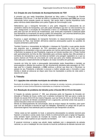 Organização Concelhia de Ponte de Lima do

4.2. Criação de uma Comissão de Acompanhamento do TGV
A primeira vez que nesta Assembleia Municipal se falou sobre o Transporte de Grande
Velocidade (TGV) foi em 11 de Abril de 2008 e o problema foi levantado pela CDU que na sua
intervenção tomou posição quanto ao assunto, não sendo dado a devida importância tanto
pelos membros desta Assembleia como pelos Órgãos de Comunicação Local.

Defendemos que o transporte ferroviário é uma parte integrante e estruturante de um
verdadeiro sistema de transportes, quer pelo papel estratégico que tem na vida económica do
País, assegurando a circulação de mercadorias e bens e a mobilidade das populações, quer
pelo peso que tem em termos de investimentos, quer ainda pelo importante e essencial papel
que representa no incremento do serviço público de transportes, com enormes benefícios para
o desenvolvimento sustentável ao nível local, regional e nacional.

Focamos o papel estratégico do transporte ferroviário no desenvolvimento e recuperação
económica do País, mas também afirmamos estarmos preocupados quanto às questões de
impacte ambiental e patrimonial.

Também focamos a necessidade de defender o interesse do Concelho e suas gentes devido
aos prejuízos que a passagem do TGV acarretaria para Ponte de Lima (em termos
paisagísticos e ambientais) e para as suas gentes (em termos patrimoniais) e defendemos que
o Município na pessoa do seu Presidente, pugna-se em futuras reuniões com o Poder Central
pelo aproveitamento da linha de Alta Velocidade para comboios rápidos (tipo Alfa pendular) e
comboios de mercadorias e que reivindica-se também uma paragem (apeadeiro ou o que se
queira chamar) em Ponte de Lima tendo em conta que seria uma medida estruturante e de
mais-valia para o desenvolvimento da Região e do nosso Concelhio em particular.

Levando em linha de conta a preocupação demonstrada nesta Assembleia e também as
preocupações e aflições dos quantos vão ser directamente afectados pela passagem do TGV,
seja qual for o traçado designado, a CDU continua a afirmar que deve ser o Município na
pessoa do seu Presidente a defender e procurar a melhor solução para o Concelho e suas
Gentes e desde já coloca-se ao dispor para troca de impressões e pontos de vista sobre o
assunto em causa.

5. Trânsito
5.1. Ligações das estradas municipais às estradas nacionais

Resolução do problema das ligações das estradas municipais às estradas nacionais, principalmente as
que servem os novos Centros Educativos implantados ou a implantar no Concelho.

5.2. Resolução do problema de trânsito junto à Escola EB 2,3+S em Arcozelo

O traçado da estrada nacional n.º. 306, que atravessa parte da freguesia de Arcozelo em
direcção a Paredes de Coura, conflui com a estrada municipal de Vilar que serve a saída de
trânsito da escola E.B.2;3+S da mesma freguesia, que nas horas de início e do final das aulas
regista um aumento de trânsito considerável com a agravante, aumentar ainda mais quando o
Centro Educativo entrar em funcionamento.
Devido ao estrangulamento de comunicação, face ao exíguo espaço de manobra, para quem
quer virar em direcção á rotunda do lugar de Faldejães, representa um perigo não só para os
automóveis ligeiros mas sobretudo para os autocarros que transportam os alunos.


 Várias vezes se tem assistido no local, a autocarros atravessados na estrada nacional para
fazerem a manobra e outras vezes mais a Norte no entroncamento para a Igreja da freguesia,
onde também fazem manobra de inversão de marcha, com toda a carga de perigo, que
também aqui, estão sujeitos os que naquela via transitam.

É possível minimizar o perigo que advém desta realidade com o alargamento da estrada
nacional, ou com a instalação de uma rotunda no local de confluência da estrada nacional com




                                                                                                      27
 
