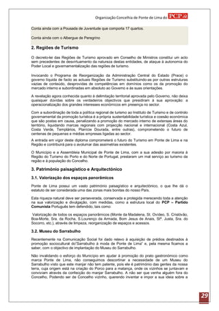 Organização Concelhia de Ponte de Lima do

Conta ainda com a Pousada de Juventude que comporta 17 quartos.

Conta ainda com o Albergue de Peregrino

2. Regiões de Turismo

O decreto-lei das Regiões de Turismo aprovado em Conselho de Ministros constitui um acto
sem precedentes de desvirtuamento da natureza destas entidades, de ataque à autonomia do
Poder Local e governamentalização das regiões de turismo.

Invocando o Programa de Reorganização da Administração Central do Estado (Prace) o
governo líquida de facto as actuais Regiões de Turismo substituindo-as por outras estruturas
vazias de conteúdo, desprovidas de competências em domínios como os da promoção do
mercado interno e subordinadas em absoluto ao Governo e às suas orientações.

A revelação agora conhecida quanto á delimitação territorial aprovada pelo Governo, não deixa
quaisquer dúvidas sobre os verdadeiros objectivos que presidiram à sua aprovação: a
operacionalização dos grandes interesses económicos em presença no sector.

Com a subordinação de toda a política regional de turismo ao Instituto de Turismo e de controlo
governamental da promoção turística é a própria sustentabilidade turística e coesão económica
que são postas em causa, penalizando a promoção do mercado interno de extensas áreas do
território, liquidando marcas regionais com projecção nacional e internacional (Costa Azul,
Costa Verde, Templários, Planície Dourada, entre outras), comprometendo o futuro de
centenas de pequenas e médias empresas ligadas ao sector.
A entrada em vigor deste diploma comprometerá o futuro do Turismo em Ponte de Lima e na
Região e contribuirá para o avolumar das assimetrias existentes.

O Município e a Assembleia Municipal de Ponte de Lima, com a sua adesão por maioria à
Região do Turismo do Porto e do Norte de Portugal, prestaram um mal serviço ao turismo da
região e á população do Concelho.

3. Património paisagístico e Arquitectónico
3.1. Valorização dos espaços panorâmicos
Ponte de Lima possui um vasto património paisagístico e arquitectónico, o que lhe dá o
estatuto de ser considerada uma das zonas mais bonitas do nosso País.

Esta riqueza natural deve ser perseverada, conservada e protegida merecendo toda a atenção
na sua valorização e divulgação, com medidas, como a estrutura local do PCP – Partido
Comunista Português tem defendido, tais como:

Valorização de todos os espaços panorâmicos (Monte da Madalena, St. Ovídeo, S. Cristóvão,
Boa-Morte, Sra. da Rocha, S.Lourenço da Armada, Bom Jesus de Anais, Stª. Justa, Sra. do
Socorro, etc.), através de limpeza, reorganização de espaços e acessos.

3.2. Museu do Sarrabulho
Recentemente na Comunicação Social foi dado relevo à aquisição de prédios destinados à
promoção sociocultural do”Sarrabulho à moda de Ponte de Lima” e, pela mesma ficamos a
saber, com o objectivo de implantação do Museu do Sarrabulho.

Não invalidando o esforço do Município em ajudar à promoção do prato gastronómico como
marca Ponte de Lima, não conseguimos descortinar a necessidade de um Museu do
Sarrabulho visto que este manjar não tem patente, pois ele é património das gentes da nossa
terra, cuja origem está na criação do Porco para a matança, onde os vizinhos se juntavam e
conviviam através da confecção do manjar Sarrabulho. A não ser que venha alguém fora do
Concelho, Podendo ser de Concelho vizinho, querendo inventar e impor a sua ideia sobre a




                                                                                                  29
 