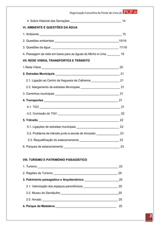 Organização Concelhia de Ponte de Lima do

  4. Sobre Historial das Serrações _______________________________ 14

VI. AMBIENTE E QUESTÕES DA ÁGUA

1. Ambiente __________________________________________________ 15

2. Questões ambientais _______________________________________15/16

3. Questões da água _________________________________________ 17/18

4. Passagem da rede em baixa para as águas do Minho e Lima ________ 19

VII. REDE VIÁRIA, TRANSPORTES E TRÂNSITO

1.Rede Viária _______________________________________________ 20

2. Estradas Municipais _______________________________________ 21

  2.1. Ligação ao Centro da freguesia de Calheiros _________________ 21

  2.2. Alargamento de estradas Municipais ________________________ 21

3. Caminhos municipais _______________________________________ 21

4. Transportes _____________________________________________ 21

  4.1. TGV _________________________________________________ 21

  4.2. Comissão do TGV ______________________________________ 22

5. Trânsito _________________________________________________ 22

  5.1. Ligações de estradas municipais __________________________ 23

  5.2. Problema de trânsito junto à escola de Arcozelo ______________ 23

   5.3. Requalificação do estacionamento ________________________ 23

6. Parques de estacionamento __________________________________ 23



VIII. TURISMO E PATRIMÓNIO PAISAGÍSTICO

1. Turismo _________________________________________________ 23

2. Regiões de Turismo _______________________________________ 24

3. Património paisagístico e Arquitectónico _____________________25

  3.1. Valorização dos espaços panorâmicos _____________________ 25

  3.2. Museu do Sarrabulho ___________________________________25

  3:3: Arnado ______________________________________________ 25

4. Parque da Madalena _____________________________________ 25


                                                                            3
 