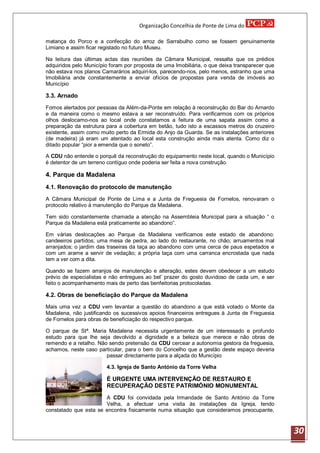Organização Concelhia de Ponte de Lima do

matança do Porco e a confecção do arroz de Sarrabulho como se fossem genuinamente
Limiano e assim ficar registado no futuro Museu.

Na leitura das últimas actas das reuniões da Câmara Municipal, ressalta que os prédios
adquiridos pelo Município foram por proposta de uma Imobiliária, o que deixa transparecer que
não estava nos planos Camarários adquiri-los, parecendo-nos, pelo menos, estranho que uma
Imobiliária ande constantemente a enviar ofícios de propostas para venda de imóveis ao
Município

3.3. Arnado
Fomos alertados por pessoas da Além-da-Ponte em relação à reconstrução do Bar do Arnardo
e da maneira como o mesmo estava a ser reconstruído. Para verificarmos com os próprios
olhos deslocamo-nos ao local onde constatamos a feitura de uma sapata assim como a
preparação da estrutura para a cobertura em betão, tudo isto a escassos metros do cruzeiro
existente, assim como muito perto da Ermida do Anjo da Guarda. Se as instalações anteriores
(de madeira) já eram um atentado ao local esta construção ainda mais atenta. Como diz o
ditado popular “pior a emenda que o soneto”.

A CDU não entende o porquê da reconstrução do equipamento neste local, quando o Município
é detentor de um terreno contíguo onde poderia ser feita a nova construção.

4. Parque da Madalena
4.1. Renovação do protocolo de manutenção
A Câmara Municipal de Ponte de Lima e a Junta de Freguesia de Fornelos, renovaram o
protocolo relativo á manutenção do Parque da Madalena.

Tem sido constantemente chamada a atenção na Assembleia Municipal para a situação “ o
Parque da Madalena está praticamente ao abandono”.

Em várias deslocações ao Parque da Madalena verificamos este estado de abandono:
candeeiros partidos; uma mesa de pedra, ao lado do restaurante, no chão; arruamentos mal
arranjados; o jardim das traseiras da taça ao abandono com uma cerca de paus espetados e
com um arame a servir de vedação; a própria taça com uma carranca encrostada que nada
tem a ver com a dita.

Quando se fazem arranjos de manutenção e alteração, estes devem obedecer a um estudo
prévio de especialistas e não entregues ao bel’ prazer do gosto duvidoso de cada um, e ser
feito o acompanhamento mais de perto das benfeitorias protocoladas.

4.2. Obras de beneficiação do Parque da Madalena
Mais uma vez a CDU vem levantar a questão do abandono a que está votado o Monte da
Madalena, não justificando os sucessivos apoios financeiros entregues à Junta de Freguesia
de Fornelos para obras de beneficiação do respectivo parque.

O parque de Stª. Maria Madalena necessita urgentemente de um interessado e profundo
estudo para que lhe seja devolvido a dignidade e a beleza que merece e não obras de
remendo e a retalho. Não sendo pretensão da CDU cercear a autonomia gestora da freguesia,
achamos, neste caso particular, para o bem do Concelho que a gestão deste espaço deveria
                        passar directamente para a alçada do Município

                        4.3. Igreja de Santo António da Torre Velha

                        É URGENTE UMA INTERVENÇÃO DE RESTAURO E
                        RECUPERAÇÃO DESTE PATRIMÓNIO MONUMENTAL
                       A CDU foi convidada pela Irmandade de Santo António da Torre
                       Velha, a efectuar uma visita às instalações da Igreja, tendo
constatado que esta se encontra fisicamente numa situação que consideramos preocupante,



                                                                                                30
 