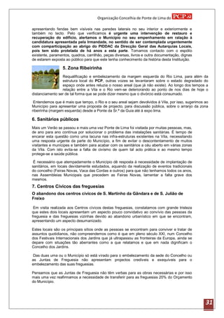 Organização Concelhia de Ponte de Lima do

apresentando fendas bem visíveis nas paredes laterais no seu interior e exteriormente e
também no tecto. Pelo que verificamos é urgente uma intervenção de restauro e
recuperação do edifício, alertamos o Município no seu empenhamento em ralação à
candidatura apresentada pela Irmandade, no sentido de ser contemplada urgentemente
com comparticipação ao abrigo do PIDDAC da Direcção Geral das Autarquias Locais,
pois tem sido protelada de há anos a esta parte. Tomamos contacto com o espólio
existente, paramentos, quadros, carrilhão, peças diversas, livros e outra documentação, dignas
de estarem exposta ao público para que este tenha conhecimento da história desta Instituição.

                  5. Zona Ribeirinha
                 Requalificação e embelezamento da margem esquerda do Rio Lima, para além da
                 estrutura local do PCP, outras vozes se levantaram sobre o estado degradado do
                 espaço onde antes reluzia o nosso areal (que já não existe). Ao longo dos tempos a
                 relação entre a Vila e o Rio vem-se deteriorando ao ponto de nos dias de hoje o
distanciamento ser de tal forma que se pode dizer mesmo que o divórcio está consumado.

 Entendemos que é mais que tempo, o Rio e o seu areal sejam devolvidos á Vila, por isso, sugerimos ao
Município para apresentar uma proposta de projecto, para discussão pública, sobre o arranjo da zona
ribeirinha (margem esquerda) desde a Ponte da Sr.ª da Guia até á expo lima.

6. Sanitários públicos
Mais um Verão se passou e mais uma vez Ponte de Lima foi visitada por muitas pessoas, mas,
de ano para ano contínua por solucionar o problema das instalações sanitárias. É tempo de
encarar esta questão como uma lacuna nas infra-estruturas existentes na Vila, necessitando
uma resposta urgente da parte do Município, a fim de evitar o descontentamento de muitos
visitantes e munícipes e também para acabar com os sanitários a céu aberto em várias zonas
da Vila. Com isto evita-se a falta de civismo de quem tal acto prática e ao mesmo tempo
protege-se a saúde pública.

 É necessário que atempadamente o Município dê resposta á necessidade de implantação de
sanitários, em locais devidamente estudados, aquando da realização de eventos tradicionais
do concelho (Feiras Novas, Vaca das Cordas e outros) para que não tenhamos todos os anos,
nas Assembleias Municipais que precedem as Feiras Novas, lamentar a falta grave dos
mesmos.
7. Centros Cívicos das freguesias
O abandono dos centros cívicos de S. Martinho da Gândara e de S. Julião de
Freixo

 Em visita realizada aos Centros cívicos destas freguesias, constatamos com grande tristeza
que estes dois locais apresentam um aspecto pouco convidativo ao convívio das pessoas da
freguesia e das freguesias vizinhas devido ao abandono urbanístico em que se encontram,
apresentando um aspecto desumanizado.

Estes locais são os principais sítios onde as pessoas se encontram para conviver e tratar de
assuntos quotidianos, não compreendemos como é que em pleno século XXI, num Concelho
dos Festivais Internacionais dos Jardins que já ultrapassou as fronteiras da Europa, ainda se
depare com situações tão aberrantes como a que relatamos e que em nada dignificam o
Concelho dos Jardins.

 Das duas uma ou o Município só está virado para o embelezamento da sede do Concelho ou
as Juntas de Freguesia não apresentam projectos credíveis e exequíveis para o
embelezamento das suas freguesias.

Pensamos que as Juntas de Freguesia não têm verbas para as obras necessárias e por isso
mais uma vez reafirmamos a necessidade de transferir para as freguesias 20% do Orçamento
do Município.




                                                                                                   31
 