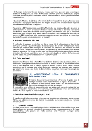 Organização Concelhia de Ponte de Lima do

 O Município implementando esta decisão, é nossa convicção que com esta percentagem
distribuída às freguesias, as Juntas de Freguesia saberiam gerir muito melhor que a própria
Câmara e acabaria a política do chapéu na mão e as amizades na distribuição das benesses
deste Município.

 Quanto a S. Martinho da Gândara, o Presidente do Município de Ponte de Lima, foi muito lesto
a inaugurar o espaço para a Feira antes das eleições de 2005, mas esqueceu-se até hoje das
instalações sanitárias que o local justifica.

Novamente a CDU coloca nesta Assembleia Municipal a sua preocupação sobre o arranjo e
embelezamento do Centro Cívicos de S.Julião de Freixo e S.Martinho da Gandara, assim como
do Monte de Santa Maria Madalena (os seus jardins e arruamentos) visto que já há meses
levantamos estas questões e os pontos focados continuam com o aspecto de abandono de
sempre. A CDU gostaria de saber que projectos existem entre o Município e as respectivas
Juntas de Freguesia para se acabar com tal situação?

8. Eventos em Ponte de Lima
A realização de qualquer evento hoje em dia na nossa Vila é feita debaixo do domínio da
Cervejeira UNICER, o que tem levado à descaracterização dos eventos tradicionais cm Ponte
de Lima, que passaram a ter uma lógica de Festivais e não a essência dos costumes e cultura
da nossa Terra. Tal facto tem contribuído para a proliferação de barraquinhas em praticamente
todas as artérias da Vila o que contribui para o prejuízo dos Comerciantes existentes que se
encontram licenciados pagando os seus impostos, contribuições e salários de funcionários
durante todo o ano., penalizando deste modo o Comércio Local.

8.1. Feira Medieval
Decorreu nos finais de Maio a Feira Medieval de Ponte de Lima. Estes Eventos que tem por
finalidade a promoção turística atraindo visitantes ao nosso Concelho. A iniciativa tem mérito
mas já não podemos dizer o mesmo quanto ao espaço ocupado assim como a alguns
expositores que de medieval nada tinham. Deixamos a sugestão que o espaço a ser ocupado
por este Evento passe a ser dentro da Zona Histórica e que haja maior rigor na selecção de
expositores

                        IX. ADMINISTRAÇÃO               LOCAL       E    COMUNIDADES
                       INTERMUNICIPAIS
                      O reforço da autonomia administrativa e financeira do poder local é
                      condição essencial para o desenvolvimento da região e do concelho.
                      A contenção na atribuição de verbas do PIDDAC tem-se traduzido no
                      baixo nível de investimento público no concelho.
É necessária uma política de desenvolvimento que passa pelo aumento substancial do
investimento público no concelho, nomeadamente, com, dotações de verbas e investimentos
no PIDDAC muito superior às praticadas nos últimos anos.

1. Trabalhadores da Administração Local
O trabalho precário tem aumentado todos os anos, com algumas autarquias a abusarem das
POCs, que laboram em áreas de efectiva necessidade, como sejam recolha de resíduos
sólidos e jardins.

1.1.   Questões laborais
No plano laboral, como é do conhecimento público o relacionamento do Município com os seus
trabalhadores nem sempre é o desejável, nomeadamente, por recusa de pagamento de horas
extraordinárias. Esta postura em nada dignifica uma Vereação Municipal eleita
democraticamente.




                                                                                                 32
 