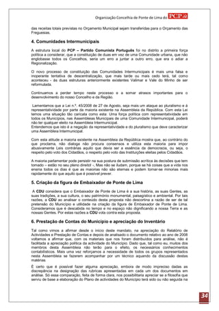 Organização Concelhia de Ponte de Lima do

das receitas totais previstas no Orçamento Municipal sejam transferidas para o Orçamento das
Freguesias.

4. Comunidades Intermunicipais
A estrutura local do PCP – Partido Comunista Português foi no distrito a primeira força
política a considerar, que a constituição de duas em vez de uma Comunidade urbana, que não
englobasse todos os Concelhos, seria um erro a juntar a outro erro, que era o adiar a
Regionalização.

O novo processo de constituição das Comunidades Intermunicipais é mais uma falsa e
inoperante tentativa de descentralização, que mais tarde ou mais cedo terá, tal como
aconteceu - às duas estruturas anteriormente existentes Valimar e Vale do Minho de ser
reformulada.

Continuamos a perder tempo neste processo e a somar atrasos importantes para o
desenvolvimento do nosso Concelho e da Região.

 Lamentamos que a Lei n.º. 45/2008 de 27 de Agosto, seja mais um ataque ao pluralismo e á
representatividade por parte da maioria existente na Assembleia da República. Com esta Lei
temos uma situação tão caricata como esta: Uma força política com representatividade em
todos os Municípios, nas Assembleias Municipais de uma Comunidade Intermunicipal, poderá
não ter qualquer eleito na Assembleia Intermunicipal.
Entendemos que isto é a negação da representatividade e do pluralismo que deve caracterizar
uma Assembleia Intermunicipal.

Com esta atitude a maioria existente na Assembleia da República mostra que, ao contrário do
que proclama, não dialoga não procura consensos e utiliza esta maioria para impor
abusivamente Leis contrárias aquilo que devia ser a essência da democracia, ou seja, o
respeito pelo voto dos Cidadãos, o respeito pelo voto das Instituições eleitas pelos Cidadãos.

A maioria parlamentar pode persistir na sua postura de submissão acrítica às decisões que tem
tomado – estão no seu pleno direito! -, Mas não se iludam, porque se há coisas que a vida nos
ensina todos os dias é que as maiorias não são eternas e podem tornar-se minorias mais
rapidamente do que aquilo que é possível prever.

5. Criação da figura de Embaixador de Ponte de Lima
 A CDU considera que o Embaixador de Ponte de Lima é a sua história, as suas Gentes, as
suas tradições, a sua cultura, o seu património monumental, paisagístico e ambiental. Por tais
razões, a CDU ao analisar o conteúdo desta proposta não descortina a razão de ser de tal
pretensão do Município e utilidade na criação da figura de Embaixador de Ponte de Lima.
Consideramos que é descabida no tempo e no espaço não dignificando a nossa Terra e as
nossas Gentes. Por estas razões a CDU vota contra esta proposta.

6. Prestação de Contas do Município e apreciação do Inventário
Tal como vimos a afirmar desde o início deste mandato, na apreciação do Relatório de
Actividades e Prestação de Contas e depois de analisado o documento relativo ao ano de 2008
voltamos a afirmar que, com os materiais que nos foram distribuídos para análise, não é
facilitada a apreciação política da actividade do Município. Dado que, tal como eu, muitos dos
membros desta Assembleia não terão para o efeito, os necessários conhecimentos
contabilísticos. Mais uma vez reforçamos a necessidade de todos os grupos representados
nesta Assembleia se fazerem acompanhar por um técnico aquando da discussão destas
matérias
É certo que é possível fazer alguma apreciação, embora de modo impreciso dadas as
discrepância na designação das rubricas apresentadas em cada um dos documentos em
análise. Só essa comparação, feita de forma clara, nos possibilitaria apreciar se a filosofia que
serviu de base a elaboração do Plano de actividades do Município terá sido ou não seguida na



                                                                                                    34
 
