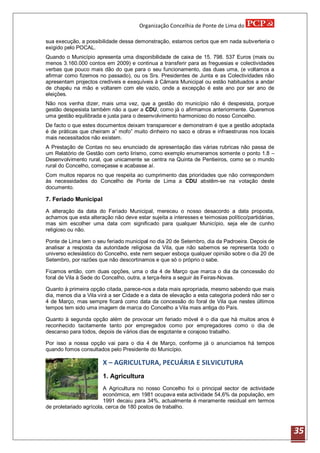 Organização Concelhia de Ponte de Lima do

sua execução, a possibilidade dessa demonstração, estamos certos que em nada subverteria o
exigido pelo POCAL.
Quando o Município apresenta uma disponibilidade de caixa de 15. 798. 537 Euros (mais ou
menos 3.160.000 contos em 2009) e continua a transferir para as freguesias e colectividades
verbas que pouco mais dão do que para o seu funcionamento, das duas uma, (e voltamos a
afirmar como fizemos no passado), ou os Srs. Presidentes de Junta e as Colectividades não
apresentam projectos credíveis e exequíveis à Câmara Municipal ou estão habituados a andar
de chapéu na mão e voltarem com ele vazio, onde a excepção é este ano por ser ano de
eleições.
Não nos venha dizer, mais uma vez, que a gestão do município não é despesista, porque
gestão despesista também não a quer a CDU, como já o afirmamos anteriormente. Queremos
uma gestão equilibrada e justa para o desenvolvimento harmonioso do nosso Concelho.
De facto o que estes documentos deixam transparecer e demonstram é que a gestão adoptada
é de práticas que cheiram a” mofo” muito dinheiro no saco e obras e infraestruras nos locais
mais necessitados não existem.
A Prestação de Contas no seu enunciado de apresentação das várias rubricas não passa de
um Relatório de Gestão com certo lirismo, como exemplo enumeramos somente o ponto 1.8 –
Desenvolvimento rural, que unicamente se centra na Quinta de Pentieiros, como se o mundo
rural do Concelho, começasse e acabasse aí.
Com muitos reparos no que respeita ao cumprimento das prioridades que não correspondem
às necessidades do Concelho de Ponte de Lima a CDU abstêm-se na votação deste
documento.

7. Feriado Municipal
A alteração da data do Feriado Municipal, mereceu o nosso desacordo a data proposta,
achamos que esta alteração não deve estar sujeita a interesses e teimosias político/partidárias,
mas sim escolher uma data com significado para qualquer Município, seja ele de cunho
religioso ou não.

Ponte de Lima tem o seu feriado municipal no dia 20 de Setembro, dia da Padroeira. Depois de
analisar a resposta da autoridade religiosa da Vila, que não sabemos se representa todo o
universo eclesiástico do Concelho, este nem sequer esboça qualquer opinião sobre o dia 20 de
Setembro, por razões que não descortinamos e que só o próprio o sabe.

Ficamos então, com duas opções, uma o dia 4 de Março que marca o dia da concessão do
foral de Vila à Sede do Concelho, outra, a terça-feira a seguir às Feiras-Novas.

Quanto à primeira opção citada, parece-nos a data mais apropriada, mesmo sabendo que mais
dia, menos dia a Vila virá a ser Cidade e a data de elevação a esta categoria poderá não ser o
4 de Março, mas sempre ficará como data da concessão do foral de Vila que nestes últimos
tempos tem sido uma imagem de marca do Concelho a Vila mais antiga do País.

Quanto à segunda opção além de provocar um feriado móvel é o dia que há muitos anos é
reconhecido tacitamente tanto por empregados como por empregadores como o dia de
descanso para todos, depois de vários dias de esgotante e corajoso trabalho.

Por isso a nossa opção vai para o dia 4 de Março, conforme já o anunciamos há tempos
quando fomos consultados pelo Presidente do Município.

                        X – AGRICULTURA, PECUÁRIA E SILVICUTURA
                        1. Agricultura
                        A Agricultura no nosso Concelho foi o principal sector de actividade
                        económica, em 1981 ocupava esta actividade 54,6% da população, em
                        1991 decaiu para 34%, actualmente é meramente residual em termos
de proletariado agrícola, cerca de 180 postos de trabalho.



                                                                                                   35
 
