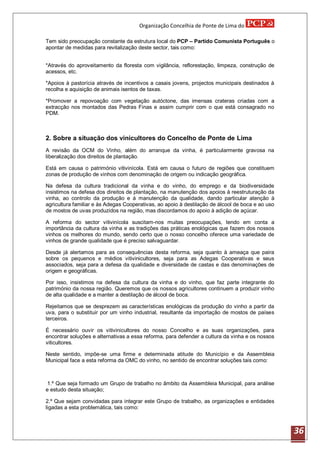 Organização Concelhia de Ponte de Lima do

Tem sido preocupação constante da estrutura local do PCP – Partido Comunista Português o
apontar de medidas para revitalização deste sector, tais como:


*Através do aproveitamento da floresta com vigilância, reflorestação, limpeza, construção de
acessos, etc.

*Apoios à pastorícia através de incentivos a casais jovens, projectos municipais destinados à
recolha e aquisição de animais isentos de taxas.

*Promover a repovoação com vegetação autóctone, das imensas crateras criadas com a
extracção nos montados das Pedras Finas e assim cumprir com o que está consagrado no
PDM.



2. Sobre a situação dos vinicultores do Concelho de Ponte de Lima
A revisão da OCM do Vinho, além do arranque da vinha, é particularmente gravosa na
liberalização dos direitos de plantação.

Está em causa o património vitivinícola. Está em causa o futuro de regiões que constituem
zonas de produção de vinhos com denominação de origem ou indicação geográfica.

Na defesa da cultura tradicional da vinha e do vinho, do emprego e da biodiversidade
insistimos na defesa dos direitos de plantação, na manutenção dos apoios à reestruturação da
vinha, ao controlo da produção e á manutenção da qualidade, dando particular atenção à
agricultura familiar e às Adegas Cooperativas, ao apoio à destilação de álcool de boca e ao uso
de mostos de uvas produzidos na região, mas discordamos do apoio à adição de açúcar.

A reforma do sector vitivinícola suscitam-nos muitas preocupações, tendo em conta a
importância da cultura da vinha e as tradições das práticas enológicas que fazem dos nossos
vinhos os melhores do mundo, sendo certo que o nosso concelho oferece uma variedade de
vinhos de grande qualidade que é preciso salvaguardar.

Desde já alertamos para as consequências desta reforma, seja quanto à ameaça que paira
sobre os pequenos e médios vitivinicultores, seja para as Adegas Cooperativas e seus
associados, seja para a defesa da qualidade e diversidade de castas e das denominações de
origem e geográficas.

Por isso, insistimos na defesa da cultura da vinha e do vinho, que faz parte integrante do
património da nossa região. Queremos que os nossos agricultores continuem a produzir vinho
de alta qualidade e a manter a destilação de álcool de boca.

Rejeitamos que se desprezem as características enológicas da produção do vinho a partir da
uva, para o substituir por um vinho industrial, resultante da importação de mostos de países
terceiros.

É necessário ouvir os vitivinicultores do nosso Concelho e as suas organizações, para
encontrar soluções e alternativas a essa reforma, para defender a cultura da vinha e os nossos
viticultores.

Neste sentido, impõe-se uma firme e determinada atitude do Município e da Assembleia
Municipal face a esta reforma da OMC do vinho, no sentido de encontrar soluções tais como:



 1.º Que seja formado um Grupo de trabalho no âmbito da Assembleia Municipal, para análise
e estudo desta situação;

2.º Que sejam convidadas para integrar este Grupo de trabalho, as organizações e entidades
ligadas a esta problemática, tais como:



                                                                                                  36
 