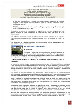 Organização Concelhia de Ponte de Lima do

                          Adega Cooperativa de Ponte de Lima;
                           Escola Superior Agrária de Refoios;
                      Escola Profissional Agrícola de Ponte de Lima;
                      Estação Vitivinícola Armando Galhano (PAÇÔ);
                      Associação de Protecção Integrada (Avitilima);
               Associação Regional dos Agricultores do Alto Minho (ARAAM);


   3.º Que seja estabelecido um Protocolo entre o Município e a Associação de Protecção
   Integrada (Avitilima) para acompanhamento e apoio ao pequenos produtores sobre a
   problemática da vinha.

   4.º Estabelecer uma parceria com as Juntas de Freguesia para a divulgação e informação
   do apoio prestados pela AVITILIMA.

Continuamos a defender a necessidade de urgentemente encontrar soluções para esta
gravosa situação. A Adega Cooperativa de Ponte de Lima conta com mais de 2.000
Cooperadores.

Este indicador representa que no concelho existe um número considerável de pequenos
vitivinicultores e consequentemente muitas famílias que vivem da produção da vinha e do
vinho.

Este factor deve ter a atenção necessária na política municipal, porque representa um valor
importante na economia do concelho.

                       XI – INDÚSTRIA EXTRACTIVA
                       1. Pedreiras
                       Solucionar a legalização e ordenamento das pedreiras existentes no
                       concelho, a melhoria das condições de trabalho e de segurança dos
trabalhadores das pedreiras. Defendemos para esta zona a criação de uma zona económica
loteada para agrupar todas as empresas das pedreiras.

1.1.Alargamento da Área de Extracção de Granito em zonas de REN na Serra do
Formigoso
Ao analisarmos a documentação sobre a deliberação de declaração de interesse público municipal para
a área proposta pela Junta de Freguesia da Vila de Arcozelo em zonas de Reserva Ecológica Nacional,
ficamos com algumas reservas sobre o interesse que a Junta de Freguesia manifesta na criação de
algumas empresas de exploração de granito, uma vez que três lotes não mereceram a aprovação do
município.

Esta decisão do executivo camarário deve merecer que a Junta de Freguesia de Arcozelo apresente
nova proposta de localização para a substituição dos lotes não aprovados e assim se fazer a deslocação
das firmas sediadas no monte de St. Ovídio que foram preteridos na decisão da Câmara Municipal.

Como é manifesto na própria documentação não podemos deixar de alertar para a salvaguarda das
questões de impacte ambiental e ao mesmo tempo achar necessário que as normas ambientais e
urbanísticas sejam rigorosamente cumpridas com uma fiscalização firme e eficaz para evitar violações
paisagísticas, ambientais e de segurança.

 Entendemos que a Assembleia Municipal ao pronunciar-se sobre a deliberação de interesse público
municipal do alargamento do espaço de extracção de granitos, devia também defender e manifestar a
sua determinação para que os postos de trabalho sejam salvaguardados e não para novos
despedimentos de trabalhadores como está a acontecer (30 recentemente e previstos mais 70).

 Ao votar em consciência e responsavelmente tão importante deliberação necessitamos de ser
convenientemente esclarecidos, nomeadamente o porquê de terem sido preteridos três lotes (2, 15 e 16)
cujos argumentos se poderão aplicar a outros espaços que neste momento estão em laboração.




                                                                                                    37
 