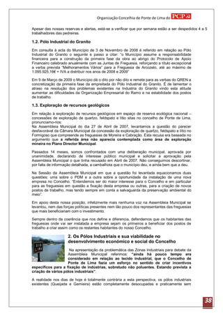 Organização Concelhia de Ponte de Lima do

Apesar das nossas reservas e alertas, está-se a verificar que por semana estão a ser despedidos 4 a 5
trabalhadores das pedreiras.

1.2. Pólo Industrial do Granito

Em consulta à acta do Município de 3 de Novembro de 2008 é referido em relação ao Pólo
Industrial do Granito o seguinte e passo a citar: “o Município assume a responsabilidade
financeira para a construção da primeira fase da obra ao abrigo do Protocolo de Apoio
Financeiro celebrado anualmente com as Juntas de Freguesia, reforçando a título excepcional
a verba prevista “Melhoramentos Vários” para a Freguesia de Arcozelo, até ao máximo de
1.095.925,16€ + IVA a distribuir nos anos de 2008 e 2009”

Em 9 de Março de 2009 o Município dá o dito por não dito e remete para as verbas do QREN a
concretização da primeira fase da empreitada do Pólo Industrial do Granito. É de lamentar o
atraso na resolução dos problemas existentes na Industria do Granito vindo esta atitude
aumentar as dificuldades da Organização Empresarial do Ramo e na estabilidade dos postos
de trabalho.

1.3. Exploração de recursos geológicos

Em relação à exploração de recursos geológicos em espaço de reserva ecológica nacional –
concessões de exploração de quartzo, feldspato e lítio sitas no concelho de Ponte de Lima,
pronunciamo-nos:
Na Assembleia Municipal do dia 27 de Abril de 2007, levantamos a questão do parecer
desfavorável da Câmara Municipal da concessão da exploração de quartzo, feldspato e lítio no
Formigoso que compreende as freguesias de Moreira e Cabração. Esta recusa era baseada no
argumento que a referida área não aparecia contemplada como área de exploração
mineira no Plano Director Municipal.

Passados 14 meses, somos confrontados com uma deliberação municipal, aprovada por
unanimidade, declarando de interesse público municipal e solicitar a aprovação pela
Assembleia Municipal o que tinha recusado em Abril de 2007. Não conseguimos descortinar,
por falta de informação detalhada, a cambalhota que o município deu, e ainda bem que a deu.

Na Sessão da Assembleia Municipal em que a questão foi levantada equacionamos duas
questões: uma sobre o PDM e a outra sobre a oportunidade da instalação de uma nova
empresa no Concelho. “Entendemos ser do maior interesse para o Concelho e em particular
para as freguesias em questão a fixação desta empresa ou outras, para a criação de novos
postos de trabalho, mas tendo sempre em conta a salvaguarda da preservação ambiental do
meio”.

Em apoio desta nossa posição, infelizmente mais nenhuma voz na Assembleia Municipal se
levantou, nem das forças políticas presentes nem tão pouco dos representantes das freguesias
que mais beneficiariam com o investimento.

Sempre dentro da coerência que nos define e diferencia, defendemos que os habitantes das
freguesias onde vai ser instalada a empresa sejam os primeiros a beneficiar dos postos de
trabalho a criar assim como os restantes habitantes do nosso Concelho.

                    2. Os Pólos Industriais e sua viabilidade no
                    desenvolvimento económico e social do Concelho
                     Na apresentação da problemática das Zonas Industriais para debate da
                    Assembleia Municipal referimos: “ainda há pouco tempo era
                    considerado em relação ao tecido industrial, que o Concelho de
                    Ponte de Lima fazia um esforço no sentido de criar incentivos
específicos para a fixação de indústrias, sobretudo não poluentes. Estando prevista a
criação de vários pólos industriais”.

A realidade nos dias de hoje é totalmente contrária a esta perspectiva, os pólos industriais
existentes (Queijada e Gemieira) estão completamente desocupadas e praticamente sem



                                                                                                   38
 