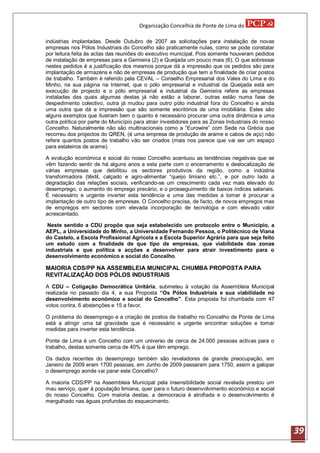 Organização Concelhia de Ponte de Lima do

indústrias implantadas. Desde Outubro de 2007 as solicitações para instalação de novas
empresas nos Pólos Industriais do Concelho são praticamente nulas, como se pode constatar
por leitura feita às actas das reuniões do executivo municipal. Pois somente houveram pedidos
de instalação de empresas para a Gemieira (2) e Queijada um pouco mais (6). O que sobressai
nestes pedidos é a justificação dos mesmos porque dá a impressão que os pedidos são para
implantação de armazéns e não de empresas de produção que tem a finalidade de criar postos
de trabalho. Também é referido pela CEVAL – Conselho Empresarial dos Vales do Lima e do
Minho, na sua página na Internet, que o pólo empresarial e industrial da Queijada está em
execução de projecto e o pólo empresarial e industrial da Gemieira refere as empresas
instaladas das quais algumas destas já não estão a laborar, outras estão numa fase de
despedimento colectivo, outra já mudou para outro pólo industrial fora do Concelho e ainda
uma outra que dá a impressão que são somente escritórios de uma imobiliária. Estes são
alguns exemplos que ilustram bem o quanto é necessário procurar uma outra dinâmica e uma
outra política por parte do Município para atrair investidores para as Zonas Industriais do nosso
Concelho. Naturalmente não são multinacionais como a “Eurowire” com Sede na Grécia que
recorreu dos projectos do QREN, (é uma empresa de produção de arame e cabos de aço) não
refere quantos postos de trabalho vão ser criados (mais nos parece que vai ser um espaço
para estaleiros de arame).

A evolução económica e social do nosso Concelho acentuou as tendências negativas que se
vêm fazendo sentir de há alguns anos a esta parte com o encerramento e deslocalização de
várias empresas que debilitou os sectores produtivos da região, como a indústria
transformadora (têxtil, calçado e agro-alimentar “queijo limiano etc.”, e por outro lado a
degradação das relações sociais, verificando-se um crescimento cada vez mais elevado do
desemprego, o aumento do emprego precário, e o prosseguimento de baixos índices salariais.
É necessário e urgente inverter esta tendência e uma das medidas a tomar é procurar a
implantação de outro tipo de empresas. O Concelho precisa, de facto, de novos empregos mas
de empregos em sectores com elevada incorporação de tecnologia e com elevado valor
acrescentado.

 Neste sentido a CDU propõe que seja estabelecido um protocolo entre o Município, a
AEPL, a Universidade do Minho, a Universidade Fernando Pessoa, o Politécnico de Viana
do Castelo, a Escola Profissional Agrícola e a Escola Superior Agrária para que seja feito
um estudo com a finalidade de que tipo de empresas, que viabilidade das zonas
industriais e que política e acções a desenvolver para atrair investimento para o
desenvolvimento económico e social do Concelho.

MAIORIA CDS/PP NA ASSEMBLEIA MUNICIPAL CHUMBA PROPOSTA PARA
REVITALIZAÇÃO DOS PÓLOS INDUSTRIAIS
A CDU – Coligação Democrática Unitária, submeteu à votação da Assembleia Municipal
realizada no passado dia 4, a sua Proposta “Os Pólos Industriais e sua viabilidade no
desenvolvimento económico e social do Concelho”. Esta proposta foi chumbada com 47
votos contra, 6 abstenções e 15 a favor.

O problema do desemprego e a criação de postos de trabalho no Concelho de Ponte de Lima
está a atingir uma tal gravidade que é necessário e urgente encontrar soluções e tomar
medidas para inverter esta tendência.

Ponte de Lima é um Concelho com um universo de cerca de 24.000 pessoas activas para o
trabalho, destas somente cerca de 40% é que têm emprego.

Os dados recentes do desemprego também são reveladores de grande preocupação, em
Janeiro de 2009 eram 1700 pessoas, em Junho de 2009 passaram para 1750, assim a galopar
o desemprego aonde vai parar este Concelho?

A maioria CDS/PP na Assembleia Municipal pela insensibilidade social revelada prestou um
mau serviço, quer à população limiana, quer para o futuro desenvolvimento económico e social
do nosso Concelho. Com maioria destas, a democracia é atrofiada e o desenvolvimento é
mergulhado nas águas profundas do esquecimento.




                                                                                                    39
 
