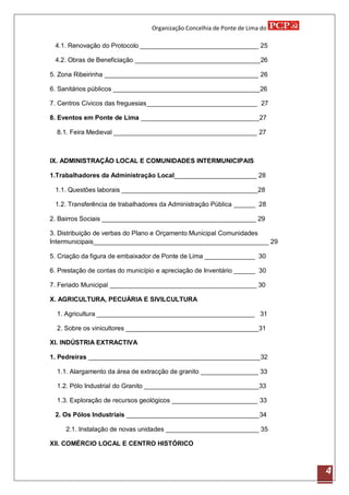 Organização Concelhia de Ponte de Lima do

 4.1. Renovação do Protocolo _________________________________ 25

 4.2. Obras de Beneficiação ___________________________________26

5. Zona Ribeirinha ___________________________________________ 26

6. Sanitários públicos _________________________________________26

7. Centros Cívicos das freguesias_______________________________ 27

8. Eventos em Ponte de Lima _________________________________27

  8.1. Feira Medieval ________________________________________ 27



IX. ADMINISTRAÇÃO LOCAL E COMUNIDADES INTERMUNICIPAIS

1.Trabalhadores da Administração Local_______________________ 28

 1.1. Questões laborais ______________________________________28

 1.2. Transferência de trabalhadores da Administração Pública ______ 28

2. Bairros Sociais ___________________________________________ 29

3. Distribuição de verbas do Plano e Orçamento Municipal Comunidades
Intermunicipais_________________________________________________ 29

5. Criação da figura de embaixador de Ponte de Lima ______________ 30

6. Prestação de contas do município e apreciação de Inventário ______ 30

7. Feriado Municipal _________________________________________ 30

X. AGRICULTURA, PECUÁRIA E SIVILCULTURA

  1. Agricultura ____________________________________________ 31

  2. Sobre os vinicultores _____________________________________31

XI. INDÚSTRIA EXTRACTIVA

1. Pedreiras ________________________________________________32

  1.1. Alargamento da área de extracção de granito ________________ 33

  1.2. Pólo Industrial do Granito ________________________________33

  1.3. Exploração de recursos geológicos ________________________ 33

 2. Os Pólos Industriais _____________________________________34

     2.1. Instalação de novas unidades __________________________ 35

XII. COMÉRCIO LOCAL E CENTRO HISTÓRICO



                                                                             4
 