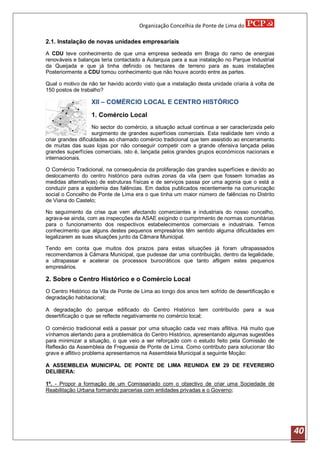 Organização Concelhia de Ponte de Lima do

2.1. Instalação de novas unidades empresariais
A CDU teve conhecimento de que uma empresa sedeada em Braga do ramo de energias
renováveis e balanças teria contactado a Autarquia para a sua instalação no Parque Industrial
da Queijada e que já tinha definido os hectares de terreno para as suas instalações
Posteriormente a CDU tomou conhecimento que não houve acordo entre as partes.

Qual o motivo de não ter havido acordo visto que a instalação desta unidade criaria à volta de
150 postos de trabalho?

                  XII – COMÉRCIO LOCAL E CENTRO HISTÓRICO

                  1. Comércio Local
                    No sector do comércio, a situação actual continua a ser caracterizada pelo
                    surgimento de grandes superfícies comerciais. Esta realidade tem vindo a
criar grandes dificuldades ao chamado comércio tradicional que tem assistido ao encerramento
de muitas das suas lojas por não conseguir competir com a grande ofensiva lançada pelas
grandes superfícies comerciais, isto é, lançada pelos grandes grupos económicos nacionais e
internacionais.

O Comércio Tradicional, na consequência da proliferação das grandes superfícies e devido ao
deslocamento do centro histórico para outras zonas da vila (sem que fossem tomadas as
medidas alternativas) de estruturas físicas e de serviços passa por uma agonia que o está a
conduzir para a epidemia das falências. Em dados publicados recentemente na comunicação
social o Concelho de Ponte de Lima era o que tinha um maior número de falências no Distrito
de Viana do Castelo;

No seguimento da crise que vem afectando comerciantes e industriais do nosso concelho,
agrava-se ainda, com as inspecções da ASAE exigindo o cumprimento de normas comunitárias
para o funcionamento dos respectivos estabelecimentos comerciais e industriais. Temos
conhecimento que alguns destes pequenos empresários têm sentido alguma dificuldades em
legalizarem as suas situações junto da Câmara Municipal.

Tendo em conta que muitos dos prazos para estas situações já foram ultrapassados
recomendamos à Câmara Municipal, que pudesse dar uma contribuição, dentro da legalidade,
a ultrapassar e acelerar os processos burocráticos que tanto afligem estes pequenos
empresários.

2. Sobre o Centro Histórico e o Comércio Local
O Centro Histórico da Vila de Ponte de Lima ao longo dos anos tem sofrido de desertificação e
degradação habitacional;

A degradação do parque edificado do Centro Histórico tem contribuído para a sua
desertificação o que se reflecte negativamente no comércio local;

O comércio tradicional está a passar por uma situação cada vez mais aflitiva. Há muito que
vínhamos alertando para a problemática do Centro Histórico, apresentando algumas sugestões
para minimizar a situação, o que veio a ser reforçado com o estudo feito pela Comissão de
Reflexão da Assembleia de Freguesia de Ponte de Lima. Como contributo para solucionar tão
grave e aflitivo problema apresentamos na Assembleia Municipal a seguinte Moção:

A ASSEMBLEIA MUNICIPAL DE PONTE DE LIMA REUNIDA EM 29 DE FEVEREIRO
DELIBERA:

1º. - Propor a formação de um Comissariado com o objectivo de criar uma Sociedade de
Reabilitação Urbana formando parcerias com entidades privadas e o Governo;




                                                                                                 40
 