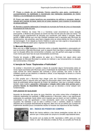 Organização Concelhia de Ponte de Lima do

2º. Propor a criação de um Gabinete Técnico específico para apoio, coordenação e
acompanhamento na reabilitação e reconstrução das habitações degradadas do Centro
Histórico, e na revitalização do comércio local;

3º. Propor que sejam criados benefícios aos proprietários de edifícios a recuperar, desde a
redução até á isenção de taxas, dentro de um prazo razoável, como incentivo á reconstrução
do parque edificado;

4º. Remeter a presente deliberação á Vereação do município de Ponte de Lima e á Associação
Empresarial de Ponte de Lima.

O Centro Histórico da nossa Vila e o Comércio Local encontram-se numa situação
preocupante, a afluência das pessoas ao Centro da Vila é de dia para dia cada vez menor. Tal
situação precisa urgentemente de soluções que contribuam para alterar a situação. Nesse
sentido a CDU entende que uma das medidas imediatas será a aquisição pelo Município de
Miniautocarros, não poluentes, para fazer a ligação entre as várias artérias da Vila e a Central
de Camionagem. E em relação ao Centro Histórico é cada vez mais urgente a recuperação do
edificado contribuindo assim para o regresso de moradores.

3. Mercado Municipal
Mais uma vez a CDU questiona o Município sobre a situação degradante e preocupante em
que se encontra o Mercado Municipal, quer no aspecto físico das lojas e restantes instalações,
quer na situação aflitiva dos comerciantes e artesãos, que não ganham para pagar as rendas,
muito menos para fazer face às suas necessidades económicas.

Perante tal situação a CDU gostaria de saber se o Município tem algum plano para
revitalização do Mercado Municipal no sentido de melhorar o seu funcionamento e a situação
dos Comerciantes e Artesãos?

4. Isenção de Taxas “Esplanadas e Publicidade”
Ao analisar o documento em questão e depois de auscultar alguns Comerciantes sobre as
novas regras apontadas pelo Município para a implantação de esplanadas no Centro Histórico,
cujas normas em vários aspectos são confusas e pouco precisas, tais como: O tipo de
mobiliário quanto ao seu desenho e materiais a utilizar, a sua disposição no terreno e a norma
de pagamento retroactivo.

A CDU propõe que o Município faça chegar junto dos Comerciantes interessados um
questionário sobre o assunto para que estes se pronunciem assim como sobre a isenção de
taxas de publicidade (alínea seguinte da Ordem de trabalhos), visto que a confusão subsiste,
também nesta matéria, passando a discussão e votação sobre estes dois pontos para a
próxima Sessão da Assembleia Municipal, para que as decisões a tomar estejam bem
fundamentadas.

ESPLANADAS DE QUALIDADE

Aquando da discussão das obras da zona ribeirinha, que entre outras tinha a finalidade de
implantar esplanadas de qualidade, a CDU questionou o Município, sobre o que significavam
esplanadas de qualidade, tendo obtido como resposta que era terem um bom mobiliário, boa
comodidade e que não agredissem o meio envolvente, assim como os espaços a serem
ocupados. Na realidade o que se está a verificar é tudo o contrário, desde os materiais
utilizados até á ocupação desordenada de algumas. Mais uma vez se verifica que a pressa em
implementar decisões pouco consistentes resulta no fracasso dos objectivos de tais medidas.

                       XIII – ÍNDICE DO PODER DE COMPRA
                       Mercê dos baixos salários e das baixas prestações sociais não é de
                       admirar que o índice poder de compra no concelho seja bastante baixo.

                       De acordo com os dados do INE, reportados a 2005, para um índice
                       médio no valor 100 atribuído á média do País, ao concelho de Ponte de



                                                                                                   41
 