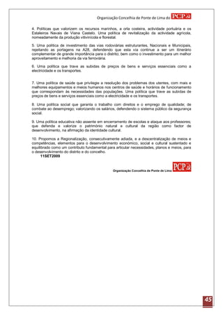 Organização Concelhia de Ponte de Lima do

4. Políticas que valorizem os recursos marinhos, a orla costeira, actividade portuária e os
Estaleiros Navais de Viana Castelo. Uma política de revitalização da actividade agrícola,
nomeadamente da produção vitivinícola e florestal.

5. Uma política de investimento das vias rodoviárias estruturantes, Nacionais e Municipais,
rejeitando as portagens na A28, defendendo que esta via continue a ser um itinerário
complementar de grande importância para o distrito; bem como o investimento para um melhor
aproveitamento e melhoria da via ferroviária.

6. Uma política que trave as subidas de preços de bens e serviços essenciais como a
electricidade e os transportes.


7. Uma política de saúde que privilegie a resolução dos problemas dos utentes, com mais e
melhores equipamentos e meios humanos nos centros de saúde e horários de funcionamento
que correspondam às necessidades das populações. Uma política que trave as subidas de
preços de bens e serviços essenciais como a electricidade e os transportes.

8. Uma política social que garanta o trabalho com direitos e o emprego de qualidade; de
combate ao desemprego; valorizando os salários, defendendo o sistema público da segurança
social.

9. Uma política educativa não assente em encerramento de escolas e ataque aos professores;
que defenda e valorize o património natural e cultural da região como factor de
desenvolvimento, na afirmação da identidade cultural.

10. Propomos a Regionalização, consecutivamente adiada, e a descentralização de meios e
competências, elementos para o desenvolvimento económico, social e cultural sustentado e
equilibrado como um contributo fundamental para articular necessidades, planos e meios, para
o desenvolvimento do distrito e do concelho.
      11SET2009


                                              Organização Concelhia de Ponte de Lima




                                                                                               45
 