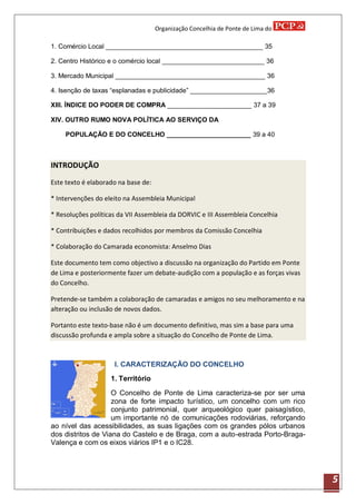 Organização Concelhia de Ponte de Lima do

1. Comércio Local ___________________________________________ 35

2. Centro Histórico e o comércio local ____________________________ 36

3. Mercado Municipal _________________________________________ 36

4. Isenção de taxas “esplanadas e publicidade” _____________________36

XIII. ÍNDICE DO PODER DE COMPRA _______________________ 37 a 39

XIV. OUTRO RUMO NOVA POLÍTICA AO SERVIÇO DA

    POPULAÇÃO E DO CONCELHO _______________________ 39 a 40



INTRODUÇÃO

Este texto é elaborado na base de:

* Intervenções do eleito na Assembleia Municipal

* Resoluções políticas da VII Assembleia da DORVIC e III Assembleia Concelhia

* Contribuições e dados recolhidos por membros da Comissão Concelhia

* Colaboração do Camarada economista: Anselmo Dias

Este documento tem como objectivo a discussão na organização do Partido em Ponte
de Lima e posteriormente fazer um debate-audição com a população e as forças vivas
do Concelho.

Pretende-se também a colaboração de camaradas e amigos no seu melhoramento e na
alteração ou inclusão de novos dados.

Portanto este texto-base não é um documento definitivo, mas sim a base para uma
discussão profunda e ampla sobre a situação do Concelho de Ponte de Lima.



                     I. CARACTERIZAÇÃO DO CONCELHO
                    1. Território

                    O Concelho de Ponte de Lima caracteriza-se por ser uma
                    zona de forte impacto turístico, um concelho com um rico
                    conjunto patrimonial, quer arqueológico quer paisagístico,
                    um importante nó de comunicações rodoviárias, reforçando
ao nível das acessibilidades, as suas ligações com os grandes pólos urbanos
dos distritos de Viana do Castelo e de Braga, com a auto-estrada Porto-Braga-
Valença e com os eixos viários IP1 e o IC28.




                                                                                     5
 