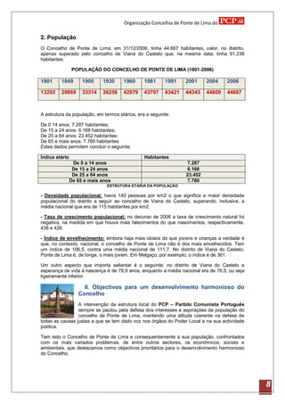 Organização Concelhia de Ponte de Lima do

2. População
O Concelho de Ponte de Lima, em 31/12/2006, tinha 44.667 habitantes, valor, no distrito,
apenas superado pelo concelho de Viana do Castelo que, na mesma data, tinha 91.238
habitantes.

                POPULAÇÃO DO CONCELHO DE PONTE DE LIMA (1801-2006)

1801     1849        1900    1930     1960      1981     1991    2001     2004     2006

13202    29869       33314   36256    42979     43797    43421   44343    44609    44667



A estrutura da população, em termos etários, era a seguinte:

De 0 14 anos: 7.287 habitantes;
De 15 a 24 anos: 6.168 habitantes;
De 25 a 64 anos: 23.452 habitantes;
De 65 e mais anos: 7.760 habitantes
Estes dados permitem concluir o seguinte:

Índice etário                                   Habitantes
                 De 0 a 14 anos                                  7.287
                 De 15 a 24 anos                                 6.168
                 De 25 a 64 anos                                 23.452
                De 65 e mais anos                                7.760
                               ESTRUTURA ETÁRIA DA POPULAÇÃO

- Densidade populacional: havia 140 pessoas por km2 o que significa a maior densidade
populacional do distrito a seguir ao concelho de Viana do Castelo, superando, inclusive, a
média nacional que era de 115 habitantes por km2.

- Taxa de crescimento populacional: no decurso de 2006 a taxa de crescimento natural foi
negativa, na medida em que houve mais falecimentos do que nascimentos, respectivamente,
438 e 426.

- Índice de envelhecimento: embora haja mais idosos do que jovens e crianças a verdade é
que, no contexto, nacional, o concelho de Ponte de Lima não é dos mais envelhecidos. Tem
um índice de 106,5, contra uma média nacional de 111,7. No distrito de Viana do Castelo,
Ponte de Lima é, de longe, o mais jovem. Em Melgaço, por exemplo, o índice é de 361.

Um outro aspecto que importa salientar é o seguinte: no distrito de Viana do Castelo a
esperança de vida à nascença é de 78,9 anos, enquanto a média nacional era de 78,5, ou seja
ligeiramente inferior.

                     II. Objectivos para um desenvolvimento harmonioso do
                   Concelho
                 A intervenção da estrutura local do PCP – Partido Comunista Português
                 sempre se pautou pela defesa dos interesses e aspirações da população do
                 concelho de Ponte de Lima, mantendo uma atitude coerente na defesa de
todas as causas justas a que se tem dado voz nos órgãos do Poder Local e na sua actividade
política.

Tem sido o Concelho de Ponte de Lima e consequentemente a sua população, confrontados
com os mais variados problemas, de entre outros sectores, os económicos, sociais e
ambientais, que destacamos como objectivos prioritários para o desenvolvimento harmonioso
do Concelho.




                                                                                              8
 