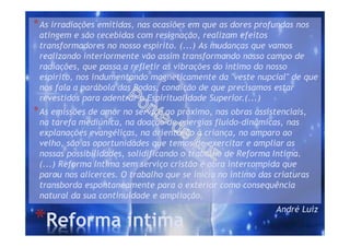 *Reforma íntima
*As irradiações emitidas, nas ocasiões em que as dores profundas nos
atingem e são recebidas com resignação, realizam efeitos
transformadores no nosso espírito. (...) As mudanças que vamos
realizando interiormente vão assim transformando nosso campo de
radiações, que passa a refletir as vibrações do íntimo do nosso
espírito, nos indumentando magneticamente da "veste nupcial" de que
nos fala a parábola das Bodas, condição de que precisamos estar
revestidos para adentrar a Espiritualidade Superior.(...)
*As emissões de amor no serviço ao próximo, nas obras assistenciais,
na tarefa mediúnica, na doação de energias fluido-dinâmicas, nas
explanações evangélicas, na orientação à criança, no amparo ao
velho, são as oportunidades que temos de exercitar e ampliar as
nossas possibilidades, solidificando o trabalho de Reforma Intima.
(...) Reforma Intima sem serviço cristão é obra interrompida que
parou nos alicerces. O trabalho que se inicia no íntimo das criaturas
transborda espontaneamente para o exterior como consequência
natural da sua continuidade e ampliação.
André Luiz
 