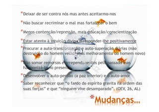 *Mudanças…
*Deixar de ser contra nós mas antes aceitarmo-nos
*Não buscar recriminar o mal mas fortalecer o bem
*Menos contenção/repressão, mais educação/conscientização
*Estar atento à intuição divina e responder-lhe positivamente
*Procurar a auto-transformação e auto-superação diárias (não
destruição do homem velho, mas melhoramento do homem novo)
*Não somar remorsos e arrependimentos pelo passado mas
harmonizá-lo no presente
*Desenvolver o auto-perdão (a paz interior) e o auto-amor
*Saber reconhecer que “o fardo do espírito gravita na ordem das
suas forças” e que “ninguém vive desamparado”. (OEV, 26, AL)
 