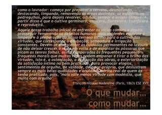 *O que mudar…
como mudar…
*como o lavrador: começa por preparar o terreno, desmatando,
destocando, limpando, removendo as ervas daninhas, os espinhos, os
pedregulhos, para depois revolver, adubar, semear e irrigar sempre. A
partir disso é que o cultivo germinará, crescerá, florescerá, frutificará
e reproduzirá.
*Aquele nosso trabalho inicial de enfrentar os vícios comuns e depois
prosseguir removendo os defeitos humanos mais evidentes equivale à
limpeza e à preparação do nosso terreno íntimo para o cultivo das
virtudes, que corresponde à adubação, semeadura e irrigação
constantes. Devem-se acrescentar os cuidados permanentes na lavoura
de não deixar crescer o mato em volta e de espantar os pássaros que
picam as tenras folhas, assim comparados às frequentes pequenas
fraquezas morais que muitas vezes podem empanar e tirar o brilho das
virtudes, isto é, a ostentação, a exaltação das obras, a exteriorização
da satisfação íntima no bem praticado, para provocar elogios,
sentimentos de orgulho, de vaidade, de amor-próprio, que deslustram
sempre as mais belas qualidades e anulam o mérito real de quem as
tenha praticado, pois, "mais vale menos virtude com modéstia, que
muita com orgulho"
François Nicolas Madeleine (Paris, 1863) ESE XVII
 
