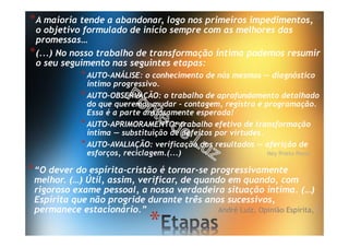 *
*A maioria tende a abandonar, logo nos primeiros impedimentos,
o objetivo formulado de início sempre com as melhores das
promessas…
*(...) No nosso trabalho de transformação íntima podemos resumir
o seu seguimento nas seguintes etapas:
*AUTO-ANÁLISE: o conhecimento de nós mesmos — diagnóstico
íntimo progressivo.
*AUTO-OBSERVAÇÃO: o trabalho de aprofundamento detalhado
do que queremos mudar - contagem, registro e programação.
Essa é a parte ansiosamente esperada!
*AUTO-APRIMORAMENTO: trabalho efetivo de transformação
íntima — substituição de defeitos por virtudes.
*AUTO-AVALIAÇÃO: verificação dos resultados — aferição de
esforços, reciclagem.(...) Ney Prieto Peres
*“O dever do espírita-cristão é tornar-se progressivamente
melhor. (…) Útil, assim, verificar, de quando em quando, com
rigoroso exame pessoal, a nossa verdadeira situação íntima. (…)
Espírita que não progride durante três anos sucessivos,
permanece estacionário.” André Luiz, Opinião Espírita, I
 
