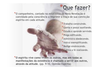 *
*O companheiro, contado na estatística da Nova Revelação é
convidado pela consciência a imprimir o traço de sua convicção
espírita em cada atitude.
*Trabalha construindo.
*Ganha e possui auxiliando.
*Estuda e aprende servindo.
*Prega edificando.
*Administra obedecendo.
*Instrui exemplificando.
*Redige enobrecendo.
*Cultiva a fé realizando.
*O espírita vive como vivem os outros, mas em todas as
manifestações da existência é chamado a servir aos outros,
através da atitude. (pp. 9-10, Opinião Espírita)
 
