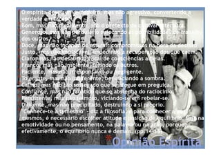 *Opinião Espírita
*O espírita deve ser verdadeiro, mas não agressivo, convertendo a
verdade em tacape.
*Bom, mas não displicente, sob o pretexto de cultivar a ternura.
*Generoso, mas não perdulário sufocando as possibilidades de trabalho
dos outros.
*Doce, mas não incapaz de assumir compromissos na hora da decisão
*Justo, mas não implacável, impedindo a recuperação dos que caem.
*Claro, mas não desabrido fiscal de consciências alheias.
*Franco, mas não insolente, ferindo os outros.
*Paciente, mas não irresponsável ou negligente.
*Tolerante, mas não indiferente, beneficiando a sombra.
*Calmo, mas não tão sossegado que se afogue em preguiça.
*Confiante, mas não fanático que se abstenha do raciocínio.
*Persistente, mas não teimoso, viciando-se em rebelar-se.
*Diligente, mas não precipitado, destruindo a si próprio.
*"Conhece-te a ti mesmo" - diz a filosofia, e para conhecer a nós
mesmos, é necessário escolher atitude e posição de equilíbrio, seja na
emotividade ou no pensamento, na palavra ou na ação, porque,
efetivamente, o equilíbrio nunca é demais. (pp.14-15)
 