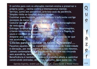 *O carinho para com os alienados mentais ensina a preservar o
próprio juízo _ vacina contra a intemperança mental.
*Serviço, junto aos paralíticos, preciosa aula de paciência.
*Simples visita ao hospital diminui ilusões.
*Cozinhar prato humilde, a quem não tem o suficiente corrige
excessos da mesa.
*Costurar para os que tremem desnudos, corta extravagâncias
de vestuários.
*Entregar voluntariamente recursos, nos lares desprotegidos,
criando reconforto e esperança, imuniza contra o flagelo da
usura e voragem do desperdício.
*Amparar aos que vagam sem rumo ensina respeito ao lar que
nos aconchega.
*Cilícios para conquistar os talentos celestes!...
*Façamos aqueles que se transfigurem nas obras de fraternidade
e elevação, por melhorarem a vida, melhorando a nós mesmos.
*Jamais contemplaremos a luz divina do céu que nos circunda
sem acendê-la, dentro de nós.(pp. 70)
*Beneficência é também agradecer o trabalho alheio e caminhar
construindo (estradas, alimento, agasalho, água pura) (pp. 76)
Opinião Espírita, André Luiz e Emmanuel, Chico Xavier e Waldo Vieira
 