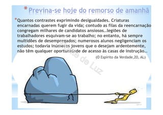 *Previna-se hoje do remorso de amanhã
*Quantos contrastes exprimindo desigualdades. Criaturas
encarnadas querem fugir da vida; contudo as filas da reencarnação
congregam milhares de candidatos ansiosos…legiões de
trabalhadores esquivam-se ao trabalho; no entanto, há sempre
multidões de desempregados; numerosos alunos negligenciam os
estudos; todavia inúmeros jovens que o desejam ardentemente,
não têm qualquer oportunidade de acesso às casas de instrução…
(O Espírito da Verdade,20, AL)
 