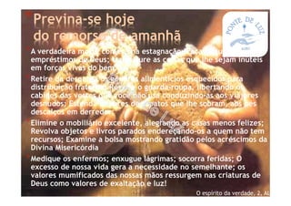 *Previna-se hoje
do remorso de amanhã
*A verdadeira morte começa na estagnação. Faça circular os
empréstimos de Deus; transfigure as coisas que lhe sejam inúteis
em forças vivas do bem.
*Retire da despensa os géneros alimentícios esquecidos para
distribuição fraterna; Reviste o guarda-roupa, libertando os
cabides das vestes que você não usa conduzindo-as aos viajores
desnudos; Estenda os pares de sapatos que lhe sobram, aos pés
descalços em derredor;
*Elimine o mobiliário excelente, alegrando as casas menos felizes;
Revolva objetos e livros parados endereçando-os a quem não tem
recursos; Examine a bolsa mostrando gratidão pelos acréscimos da
Divina Misericórdia
*Medique os enfermos; enxugue lágrimas; socorra feridas; O
excesso de nossa vida gera a necessidade no semelhante; os
valores mumificados das nossas mãos ressurgem nas criaturas de
Deus como valores de exaltação e luz!
O espírito da verdade, 2, AL
 