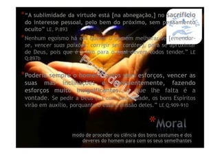 *“A sublimidade da virtude está [na abnegação,] no sacrifício
do interesse pessoal, pelo bem do próximo, sem pensamento
oculto” LE, P:893
*Nenhum egoísmo há em querer o homem melhorar-se [emendar-
se, vencer suas paixões, corrigir seu caráter], para se aproximar
de Deus, pois que é o fim para o qual devem todos tender.” LE
Q:897b
*Poderia sempre o homem, pelos seus esforços, vencer as
suas más inclinações e, frequentemente, fazendo
esforços muito insignificantes. O que lhe falta é a
vontade. Se pedir a Deus (…) com sinceridade, os bons Espíritos
virão em auxílio, porquanto é essa a missão deles.” LE Q:909-910
*
modo de proceder ou ciência dos bons costumes e dos
deveres do homem para com os seus semelhantes
 