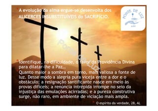 *A evolução da alma ergue-se desenvolta dos
ALICERCES INSUBSTITUÍVEIS do SACRIFÍCIO.
*Identifique, na dificuldade, o favor da Providência Divina
para dilatar-lhe a Paz…
*Quanto maior a sombra em torno, mais valiosa a fonte de
luz. Desse modo a alegria pura viceja entre a dor e o
obstáculo; a resignação santificante nasce em meio às
provas difíceis; a renúncia intrépida irrompe no seio da
injustiça das emulações acirradas; e a pureza construtiva
surge, não raro, em ambiente de viciação mais ampla.
* O espírito da verdade, 28, AL
 