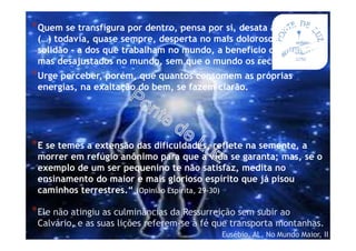 *Quem se transfigura por dentro, pensa por si, desata as amarras
(…) todavia, quase sempre, desperta no mais doloroso tipo de
solidão - a dos que trabalham no mundo, a benefício do mundo,
mas desajustados no mundo, sem que o mundo os reconheça.
*Urge perceber, porém, que quantos consomem as próprias
energias, na exaltação do bem, se fazem clarão.
*E se temes a extensão das dificuldades, reflete na semente, a
morrer em refúgio anônimo para que a vida se garanta; mas, se o
exemplo de um ser pequenino te não satisfaz, medita no
ensinamento do maior e mais glorioso espírito que já pisou
caminhos terrestres.“ (Opinião Espírita, 29-30)
*Ele não atingiu as culminâncias da Ressurreição sem subir ao
Calvário, e as suas lições referem-se à fé que transporta montanhas.
Eusébio, AL, No Mundo Maior, II
 