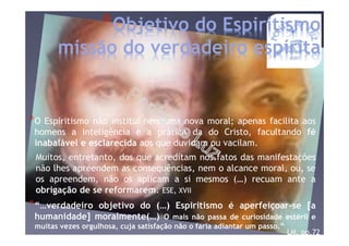 *“…verdadeiro objetivo do (…) Espiritismo é aperfeiçoar-se [a
humanidade] moralmente(…) O mais não passa de curiosidade estéril e
muitas vezes orgulhosa, cuja satisfação não o faria adiantar um passo.”
LM, pp.72
*Objetivo do Espiritismo
missão do verdadeiro espírita
*O Espiritismo não institui nenhuma nova moral; apenas facilita aos
homens a inteligência e a prática da do Cristo, facultando fé
inabalável e esclarecida aos que duvidam ou vacilam.
Muitos, entretanto, dos que acreditam nos fatos das manifestações
não lhes apreendem as consequências, nem o alcance moral, ou, se
os apreendem, não os aplicam a si mesmos (…) recuam ante a
obrigação de se reformarem. ESE, XVII
 