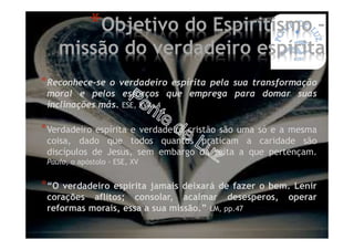 *Reconhece-se o verdadeiro espírita pela sua transformação
moral e pelos esforços que emprega para domar suas
inclinações más. ESE, XVII, 4
*Verdadeiro espírita e verdadeiro cristão são uma só e a mesma
coisa, dado que todos quantos praticam a caridade são
discípulos de Jesus, sem embargo da seita a que pertençam.
Paulo, o apóstolo - ESE, XV
*“O verdadeiro espírita jamais deixará de fazer o bem. Lenir
corações aflitos; consolar, acalmar desesperos, operar
reformas morais, essa a sua missão.” LM, pp.47
*Objetivo do Espiritismo –
missão do verdadeiro espírita
 