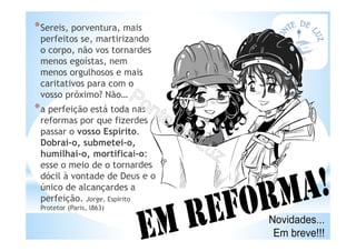 *Sereis, porventura, mais
perfeitos se, martirizando
o corpo, não vos tornardes
menos egoístas, nem
menos orgulhosos e mais
caritativos para com o
vosso próximo? Não…
*a perfeição está toda nas
reformas por que fizerdes
passar o vosso Espírito.
Dobrai-o, submetei-o,
humilhai-o, mortificai-o:
esse o meio de o tornardes
dócil à vontade de Deus e o
único de alcançardes a
perfeição. Jorge, Espírito
Protetor (Paris, l863)
 