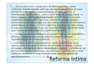 *
*(...) No processo lento e progressivo da Reforma Intima, vamos
realizando transformações sutis nas estruturas magnéticas do nosso
perispírito e ampliando as potencialidades do nosso espírito. A
libertação dos vícios comuns, como o fumo, o álcool, o jogo, a gula, os
abusos do sexo, realiza uma higienização nessas mesmas estruturas
magnéticas do nosso corpo espiritual, removendo as impregnações
densas obstrutoras de energias que nos consumiam os fluidos vitalizantes
mantenedores do nosso equilíbrio orgânico e espiritual. O nosso campo
de energias vitais passa a vibrar com mais intensidade, exercendo maior
ação restauradora da saúde e do equilíbrio emocional.
*(...) A nossa mente é semelhante a um grande dínamo, que movimenta e
alimenta o fabuloso conjunto de pequenos motores elétricos
representados pelas células orgânicas(...) Ney Prieto Peres
*(...) Tecemos, assim, o halo magnético - aura, envoltório ao nosso
espírito, pelo nosso próprio esforço em renovação constante. Criamos
um campo vibratório de maior intensidade e alcance, à semelhança de
uma cortina vibratória protetora, que precisa ser mantida com a nossa
vigilância, auxiliando a nossa evolução nesse contínuo esforço de
aperfeiçoamento.(...) André Luiz
 