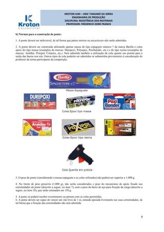 KROTON IUNI – UNIC TANGARÁ DA SERRA
ENGENHARIA DE PRODUÇÃO
DISCIPLINA: RESISTÊNCIA DOS MATERIAIS
PROFESSOR: FREDERICO DORE FRANCK
4
b) Normas para a construção da ponte:
1. A ponte deverá ser indivisível, de tal forma que partes móveis ou encaixáveis não serão admitidas.
2. A ponte deverá ser construída utilizando apenas massa do tipo espaguete número 7 da marca Barilla e colas
epoxi do tipo massa (exemplos de marcas: Durepoxi, Polyepox, Poxibonder, etc.) e do tipo resina (exemplos de
marcas: Araldite, Poxipol, Colamix, etc.). Será admitida também a utilização de cola quente em pistola para a
união das barras nos nós. Outros tipos de cola poderão ser admitidos se submetidos previamente à consideração do
professor da turma participante da competição.
3. O peso da ponte (considerando a massa espaguete e as colas utilizadas) não poderá ser superior a 1.000 g.
4. No limite de peso prescrito (1.000 g), não serão considerados o peso do mecanismo de apoio fixado nas
extremidades da ponte (descrito a seguir, no item 7), nem o peso da barra de aço para fixação da carga (descrito a
seguir, no item 10), que serão estimados em 150 g.
5. A ponte só poderá receber revestimento ou pintura com as colas permitidas.
6. A ponte deverá ser capaz de vencer um vão livre de 1 m, estando apoiada livremente nas suas extremidades, de
tal forma que a fixação das extremidades não será admitida.
 