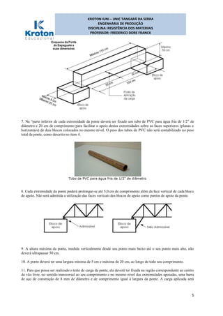 KROTON IUNI – UNIC TANGARÁ DA SERRA
ENGENHARIA DE PRODUÇÃO
DISCIPLINA: RESISTÊNCIA DOS MATERIAIS
PROFESSOR: FREDERICO DORE FRANCK
5
7. Na “parte inferior de cada extremidade da ponte deverá ser fixado um tubo de PVC para água fria de 1/2” de
diâmetro e 20 cm de comprimento para facilitar o apoio destas extremidades sobre as faces superiores (planas e
horizontais) de dois blocos colocados no mesmo nível. O peso dos tubos de PVC não será contabilizado no peso
total da ponte, como descrito no item 4.
8. Cada extremidade da ponte poderá prolongar-se até 5,0 cm de comprimento além da face vertical de cada bloco
de apoio. Não será admitida a utilização das faces verticais dos blocos de apoio como pontos de apoio da ponte.
9. A altura máxima da ponte, medida verticalmente desde seu ponto mais baixo até o seu ponto mais alto, não
deverá ultrapassar 50 cm.
10. A ponte deverá ter uma largura mínima de 5 cm e máxima de 20 cm, ao longo de todo seu comprimento.
11. Para que possa ser realizado o teste de carga da ponte, ela deverá ter fixada na região correspondente ao centro
do vão livre, no sentido transversal ao seu comprimento e no mesmo nível das extremidades apoiadas, uma barra
de aço de construção de 8 mm de diâmetro e de comprimento igual à largura da ponte. A carga aplicada será
 