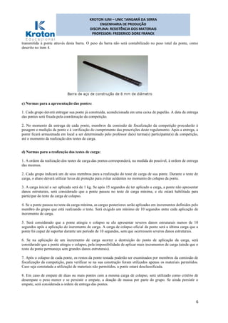 KROTON IUNI – UNIC TANGARÁ DA SERRA
ENGENHARIA DE PRODUÇÃO
DISCIPLINA: RESISTÊNCIA DOS MATERIAIS
PROFESSOR: FREDERICO DORE FRANCK
6
transmitida à ponte através desta barra. O peso da barra não será contabilizado no peso total da ponte, como
descrito no item 4.
c) Normas para a apresentação das pontes:
1. Cada grupo deverá entregar sua ponte já construída, acondicionada em uma caixa de papelão. A data da entrega
das pontes será fixada pela coordenação da competição.
2. No momento da entrega de cada ponte, membros da comissão de fiscalização da competição procederão à
pesagem e medição da ponte e à verificação do cumprimento das prescrições deste regulamento. Após a entrega, a
ponte ficará armazenada em local a ser determinado pelo professor da(s) turma(s) participante(s) da competição,
até o momento da realização dos testes de carga.
d) Normas para a realização dos testes de carga:
1. A ordem da realização dos testes de carga das pontes corresponderá, na medida do possível, à ordem de entrega
das mesmas.
2. Cada grupo indicará um de seus membros para a realização do teste de carga de sua ponte. Durante o teste de
carga, o aluno deverá utilizar luvas de proteção para evitar acidentes no momento do colapso da ponte.
3. A carga inicial a ser aplicada será de 1 kg. Se após 15 segundos de ter aplicado a carga, a ponte não apresentar
danos estruturais, será considerado que a ponte passou no teste de carga mínima, e ela estará habilitada para
participar do teste da carga de colapso.
4. Se a ponte passou no teste da carga mínima, as cargas posteriores serão aplicadas em incrementos definidos pelo
membro do grupo que está realizando o teste. Será exigido um mínimo de 10 segundos entre cada aplicação de
incremento de carga.
5. Será considerado que a ponte atingiu o colapso se ela apresentar severos danos estruturais menos de 10
segundos após a aplicação do incremento de carga. A carga de colapso oficial da ponte será a última carga que a
ponte foi capaz de suportar durante um período de 10 segundos, sem que ocorressem severos danos estruturais.
6. Se na aplicação de um incremento de carga ocorrer a destruição do ponto de aplicação da carga, será
considerado que a ponte atingiu o colapso, pela impossibilidade de aplicar mais incrementos de carga (ainda que o
resto da ponte permaneça sem grandes danos estruturais).
7. Após o colapso de cada ponte, os restos da ponte testada poderão ser examinados por membros da comissão de
fiscalização da competição, para verificar se na sua construção foram utilizados apenas os materiais permitidos.
Caso seja constatada a utilização de materiais não permitidos, a ponte estará desclassificada.
8. Em caso de empate de duas ou mais pontes com a mesma carga de colapso, será utilizado como critério de
desempate o peso menor e se persistir o empate, a doação de massa por parte do grupo. Se ainda persistir o
empate, será considerada a ordem de entrega das pontes.
 