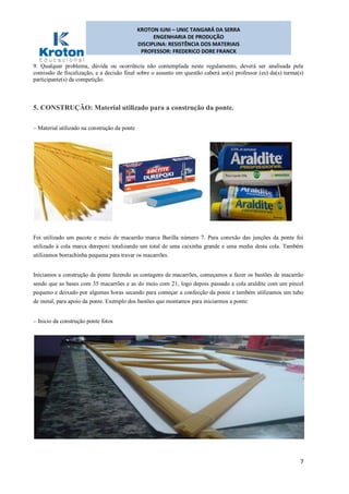 KROTON IUNI – UNIC TANGARÁ DA SERRA
ENGENHARIA DE PRODUÇÃO
DISCIPLINA: RESISTÊNCIA DOS MATERIAIS
PROFESSOR: FREDERICO DORE FRANCK
7
9. Qualquer problema, dúvida ou ocorrência não contemplada neste regulamento, deverá ser analisada pela
comissão de fiscalização, e a decisão final sobre o assunto em questão caberá ao(s) professor (es) da(s) turma(s)
participante(s) da competição.
5. CONSTRUÇÃO: Material utilizado para a construção da ponte.
– Material utilizado na construção da ponte
Foi utilizado um pacote e meio de macarrão marca Barilla número 7. Para conexão das junções da ponte foi
utilizado à cola marca durepoxi totalizando um total de uma caixinha grande e uma media desta cola. Também
utilizamos borrachinha pequena para travar os macarrões.
Iniciamos a construção da ponte fazendo as contagens de macarrões, começamos a fazer os bastões de macarrão
sendo que as bases com 35 macarrões e as do meio com 21, logo depois passado a cola araldite com um pincel
pequeno e deixado por algumas horas secando para começar a confecção da ponte e também utilizamos um tubo
de metal, para apoio da ponte. Exemplo dos bastões que montamos para iniciarmos a ponte:
– Inicio da construção ponte fotos
 