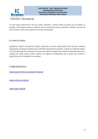 KROTON IUNI – UNIC TANGARÁ DA SERRA
ENGENHARIA DE PRODUÇÃO
DISCIPLINA: RESISTÊNCIA DOS MATERIAIS
PROFESSOR: FREDERICO DORE FRANCK
9
7. PONTOS A MELHORAR:
Se nosso grupo desenvolvesse uma nova ponte, utilizamos o mesmo modelo de ponte que foi entregue no
protótipo e nos desenhos entregue ao professor, pois no analise que tivemos construindo o protótipo vimos que ela
é bem resistente, sendo assim seguiremos com ela na apresentação.
8. CONCLUSÕES:
Agregamos valioso conhecimento prático aplicando as teorias relacionadas. Nos diversos materiais
pesquisados, foi possível verificar que a definição da geometria da ponte, os tipos de materiais usados,
a correta aplicação dos cálculos e a correta execução do projeto foram fatores preponderantes para o
sucesso do nosso projeto. Enfim, mesmo com algumas interferências que o grupo não contava o
projeto da ponte foi realizado com sucesso.
9. BIBLIOGRAFIA:
WWW.ENGELETROFISICA.BLOGSPOT.COM.BR
WWW.DOCSLIDE.COM.BR
WWW.EBAH.COM.BR
 
