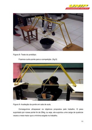 Figura 8- Teste do protótipo.
Fizemos outra ponte para a competição. (fig.9)

Figura 9- Avaliação da ponte em sala de aula.
Conseguimos ultrapassar os objetivos propostos pelo trabalho. O peso
suportado por nossa ponte foi de 29kg, ou seja, ela suportou uma carga de quatorze
vezes e meia maior que a mínima exigida no trabalho.
11

 