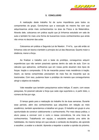 5. CONCLUSÃO

A realização deste trabalho foi de suma importância para todos os
componentes do grupo. Concluímos que a execução do mesmo fez com que
adquiríssemos ainda mais conhecimentos na área da Física e da Matemática.
Através dele, colocamos em prática aquilo que já tínhamos estudado em sala de
aula e também foi mais uma forma de buscarmos novos conhecimentos que ainda
não vimos no decorrer das aulas
.
Colocamos em prática a Segunda Lei de Newton: F=m*a, que até então só
tínhamos visto em teoria e também o principio da Lei das Alavancas: Quanto maior a
distância, menor a força.

Ao finalizar o trabalho com o teste do protótipo, conseguimos adquirir
experiências que não seriam possíveis apenas dentro da sala de aula. Com os
cálculos que aplicamos, verificamos que em nossa ponte atuariam dois tipos de
forças: tração e compressão. O fio de macarrão possui mais resistência à tração.
Assim, as barras comprimidas precisariam de mais fios de macarrão que as
tracionadas. Com isso, pudemos fazer o protótipo de maneira que conseguiríamos
atingir o objetivo do trabalho.

Vale ressaltar que também pesquisamos sobre treliças. E assim, com essas
pesquisas, foi possível calcular a força que cada viga suportaria e, à partir disto, o
número de fios por viga.

O tempo gasto para a realização do trabalho foi de duas semanas. Durante
esse período, além dos conhecimentos que adquiridos em relação ao meio
acadêmico, também aprendemos a trabalhar em grupo. O trabalho em grupo é uma
oportunidade de construir coletivamente o conhecimento. Por meio dessa prática, o
aluno passa a conviver com o outro e nessa convivência, há uma troca de
conhecimentos. Trabalhando em equipe, o estudante exercita uma série de
habilidades. Ao mesmo tempo em que estuda o conteúdo da disciplina, ele aprende
a escolher, a avaliar e a decidir. Aprende a respeitar e aceitar a opinião do próximo.
19

 