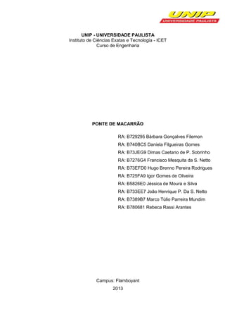 UNIP - UNIVERSIDADE PAULISTA
Instituto de Ciências Exatas e Tecnologia - ICET
Curso de Engenharia

PONTE DE MACARRÃO
RA: B729295 Bárbara Gonçalves Filemon
RA: B740BC5 Daniela Filgueiras Gomes
RA: B73JEG9 Dimas Caetano de P. Sobrinho
RA: B7276G4 Francisco Mesquita da S. Netto
RA: B73EFD0 Hugo Brenno Pereira Rodrigues
RA: B725FA9 Igor Gomes de Oliveira
RA: B5826E0 Jéssica de Moura e Silva
RA: B733EE7 João Henrique P. Da S. Netto
RA: B7389B7 Marco Túlio Parreira Mundim
RA: B780681 Rebeca Rassi Arantes

Campus: Flamboyant
2013

 