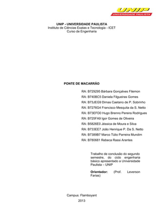UNIP - UNIVERSIDADE PAULISTA
Instituto de Ciências Exatas e Tecnologia - ICET
Curso de Engenharia

PONTE DE MACARRÃO
RA: B729295 Bárbara Gonçalves Filemon
RA: B740BC5 Daniela Filgueiras Gomes
RA: B73JEG9 Dimas Caetano de P. Sobrinho
RA: B7276G4 Francisco Mesquita da S. Netto
RA: B73EFD0 Hugo Brenno Pereira Rodrigues
RA: B725FA9 Igor Gomes de Oliveira
RA: B5826E0 Jéssica de Moura e Silva
RA: B733EE7 João Henrique P. Da S. Netto
RA: B7389B7 Marco Túlio Parreira Mundim
RA: B780681 Rebeca Rassi Arantes

Trabalho de conclusão do segundo
semestre, do ciclo engenharia
básico apresentado a Universidade
Paulista – UNIP
Orientador:
Farias)

Campus: Flamboyant
2013

(Prof.

Leverson

 