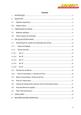 Sumário
1.

INTRODUÇÃO .............................................................................................................................. 5

2.

OBJETIVOS .................................................................................................................................. 6

2.1.

Objetivos específicos ............................................................................................................... 6

2.2.

Objetivo Geral ........................................................................................................................... 6

3.

FABRICAÇÃO DA PONTE ......................................................................................................... 6

3.1.

Materiais utilizados: .................................................................................................................. 6

3.2.

Passo a passo da construção: ............................................................................................... 7

4.

CÁLCULOS ESTRUTURAIS .................................................................................................... 12
Apresentação do modelo de sustentação para 20 Kg:..................................................... 12

4.1.
4.1.1.

Cálculo da Reação: ............................................................................................................ 12

4.1.2.

Cálculo dos Nós:................................................................................................................. 13

4.1.2.1.

Nó “A” ............................................................................................................................... 13

4.1.2.2.

Nó “B” ............................................................................................................................... 14

4.1.2.3.

Nó “C” ............................................................................................................................... 15

4.1.2.4.

Nó “D” ............................................................................................................................... 15

4.1.2.5.

Nó “E” ............................................................................................................................... 16

Dimensionar as Barras: ......................................................................................................... 16

4.2.
4.2.1.

Barras Tracionadas (+): Números de Fios ..................................................................... 16

4.3.

Barras Comprimidas(-): Números de Fios. ......................................................................... 17

4.4.

Peso da Treliça Plana:........................................................................................................... 17

4.5.

Valores de Comprimento e Número de Fios Para Barras Extras ................................... 17

4.6.

Peso das Barras de Ligação:................................................................................................ 18

4.7.

Peso Total da Estrutura: ........................................................................................................ 18

5.

CONCLUSÃO ............................................................................................................................. 19

6.

REFERÊNCIAS BIBLIOGRÁFICAS ........................................................................................ 21

4

 