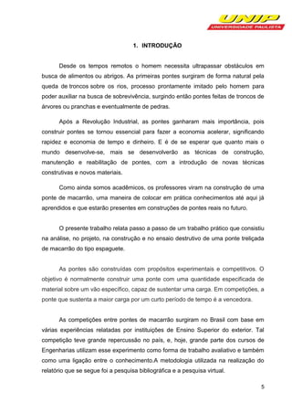 1. INTRODUÇÃO

Desde os tempos remotos o homem necessita ultrapassar obstáculos em
busca de alimentos ou abrigos. As primeiras pontes surgiram de forma natural pela
queda de troncos sobre os rios, processo prontamente imitado pelo homem para
poder auxiliar na busca de sobrevivência, surgindo então pontes feitas de troncos de
árvores ou pranchas e eventualmente de pedras.
Após a Revolução Industrial, as pontes ganharam mais importância, pois
construir pontes se tornou essencial para fazer a economia acelerar, significando
rapidez e economia de tempo e dinheiro. E é de se esperar que quanto mais o
mundo desenvolve-se, mais se desenvolverão as técnicas de construção,
manutenção e reabilitação de pontes, com a introdução de novas técnicas
construtivas e novos materiais.
Como ainda somos acadêmicos, os professores viram na construção de uma
ponte de macarrão, uma maneira de colocar em prática conhecimentos até aqui já
aprendidos e que estarão presentes em construções de pontes reais no futuro.

O presente trabalho relata passo a passo de um trabalho prático que consistiu
na análise, no projeto, na construção e no ensaio destrutivo de uma ponte treliçada
de macarrão do tipo espaguete.

As pontes são construídas com propósitos experimentais e competitivos. O
objetivo é normalmente construir uma ponte com uma quantidade especificada de
material sobre um vão específico, capaz de sustentar uma carga. Em competições, a
ponte que sustenta a maior carga por um curto período de tempo é a vencedora.

As competições entre pontes de macarrão surgiram no Brasil com base em
várias experiências relatadas por instituições de Ensino Superior do exterior. Tal
competição teve grande repercussão no país, e, hoje, grande parte dos cursos de
Engenharias utilizam esse experimento como forma de trabalho avaliativo e também
como uma ligação entre o conhecimento.A metodologia utilizada na realização do
relatório que se segue foi a pesquisa bibliográfica e a pesquisa virtual.
5

 