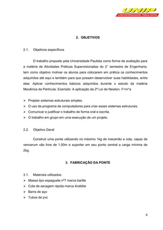 2. OBJETIVOS

2.1.

Objetivos específicos

O trabalho proposto pela Universidade Paulista como forma de avaliação para
a matéria de Atividades Práticas Supervisionadas do 2° semestre de Engenharia,
tem como objetivo motivar os alunos para colocarem em prática os conhecimentos
adquiridos até aqui e também para que possam desenvolver suas habilidades, entre
elas: Aplicar conhecimentos básicos adquiridos durante o estudo da matéria
Mecânica da Partícula. Exemplo: A aplicação da 2ª Lei de Newton. F=m*a
 Projetar sistemas estruturais simples.
 O uso de programa de computadores para criar esses sistemas estruturais.
 Comunicar e justificar o trabalho de forma oral e escrita.
 O trabalho em grupo em uma execução de um projeto.

2.2.

Objetivo Geral
Construir uma ponte utilizando no máximo 1kg de macarrão e cola, capaz de

vencerum vão livre de 1,00m e suportar em seu ponto central a carga mínima de
2kg.

3. FABRICAÇÃO DA PONTE

3.1.

Materiais utilizados:

 Massa tipo espaguete nº7 marca barilla
 Cola de secagem rápida marca Araldite
 Barra de aço
 Tubos de pvc

6

 