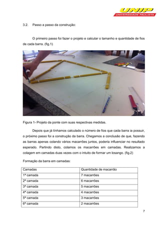 3.2.

Passo a passo da construção:

O primeiro passo foi fazer o projeto e calcular o tamanho e quantidade de fios
de cada barra. (fig.1)

Figura 1- Projeto da ponte com suas respectivas medidas.
Depois que já tínhamos calculado o número de fios que cada barra ia possuir,
o próximo passo foi a construção da barra. Chegamos a conclusão de que, fazendo
as barras apenas colando vários macarrões juntos, poderia influenciar no resultado
esperado. Partindo disto, colamos os macarrões em camadas. Realizamos a
colagem em camadas duas vezes com o intuito de formar um losango. (fig.2)
Formação da barra em camadas:
Camadas

Quantidade de macarrão

1ª camada

7 macarrões

2ª camada

6 macarrões

3ª camada

5 macarrões

4ª camada

4 macarrões

5ª camada

3 macarrões

6ª camada

2 macarrões
7

 