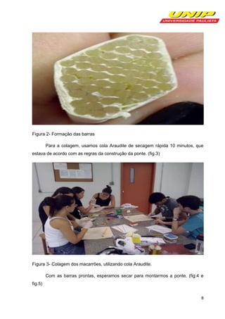 Figura 2- Formação das barras
Para a colagem, usamos cola Araudite de secagem rápida 10 minutos, que
estava de acordo com as regras da construção da ponte. (fig.3)

Figura 3- Colagem dos macarrões, utilizando cola Araudite.
Com as barras prontas, esperamos secar para montarmos a ponte. (fig.4 e
fig.5)
8

 