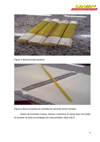 Figura 4- Barras prontas secando.

Figura 5- Barra composta por camadas de macarrão sendo montada.
Depois de montadas e secas, lixamos e serramos as barras para uma poder
se encaixar na outra na montagem do nosso protótipo. (fig.6 e fig.7)

9

 